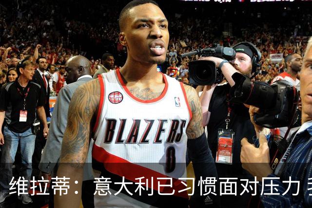 维拉蒂：意大利已习惯面对压力 我们该全力以赴